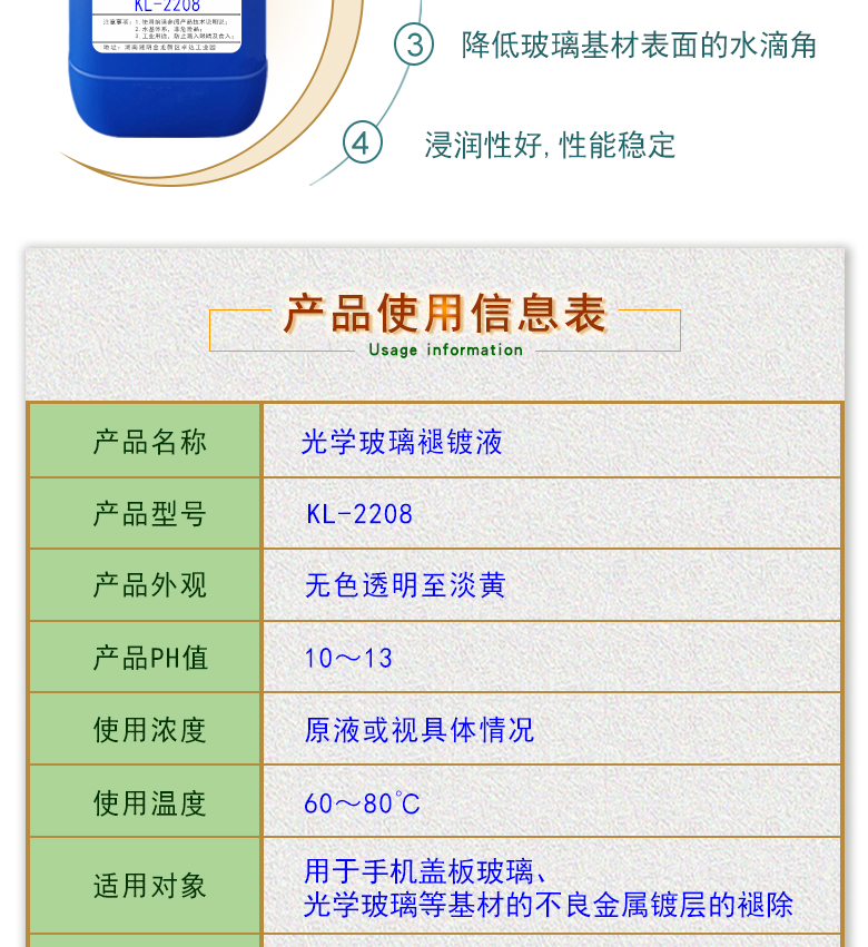產(chǎn)品名稱：光學(xué)玻璃褪鍍液 KL-2208  生產(chǎn)企業(yè)：湖南開美新材料科技有限公司  特點及應(yīng)用：光學(xué)玻璃褪鍍液 KL-2208是褪鍍涂覆在光學(xué)玻璃上的金屬及非金屬復(fù)合鍍層的一種環(huán)保型水基褪鍍液。該產(chǎn)品用于手機蓋板玻璃，光學(xué)玻璃等材料的不良金屬鍍層的褪除，同時可除去由于鈣鎂離子殘留所形成的污染物，建議降低清洗后的玻璃基材的水滴角。 配槽濃度： 原液或適當(dāng)稀釋;可采用浸泡，超聲波，噴淋等清洗方式。 作用溫度：60-80℃，建議使用溫度為70±5℃。 使用時間：60-150秒，建議時間為85-95秒。  定制開發(fā)說明：開美新材專注于配方型產(chǎn)品研制，可對國內(nèi)外來樣進(jìn)行解析分析，配方提高?？筛鶕?jù)客戶需求提供個性化、定向產(chǎn)品研制生產(chǎn)。  特點及應(yīng)用 光學(xué)玻璃褪鍍液 KL-2208是褪鍍涂覆在光學(xué)玻璃上的金屬及非金屬復(fù)合鍍層的一種環(huán)保型水基褪鍍液。該產(chǎn)品用于手機蓋板玻璃，光學(xué)玻璃等材料的不良金屬鍍層的褪除，同時可除去由于鈣鎂離子殘留所形成的污染物，建議降低清洗后的玻璃基材的水滴角。 配槽濃度： 原液或適當(dāng)稀釋;可采用浸泡，超聲波，噴淋等清洗方式。 作用溫度：60-80℃，建議使用溫度為70±5℃。